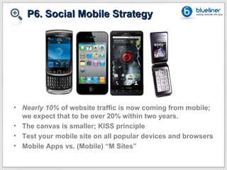 P6. Social Mobile Strategy




• Nearly 10% of website traffic is now coming from mobile;
  we expect that to be over 20% within two years.
• The canvas is smaller; KISS principle
• Test your mobile site on all popular devices and browsers
• Mobile Apps vs. (Mobile) “M Sites”
 