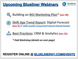 Upcoming Blueliner Webinars

     Building an ROI Marketing Plan* (Jun 29)

     Shift Age Trend Report: Digital Forecast
     (Jun 2) // with world-renowned Futurist David Houle!

     Best Practices: CRM & Analytics (Jun 15)
     * Paid Workshop (details on next page)




REGISTER ONLINE @ BLUELINERNY.COM/EVENTS
 
