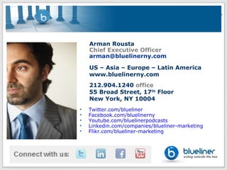 Arman Rousta
    Chief Executive Officer
    arman@bluelinerny.com

    US – Asia – Europe – Latin America
    www.bluelinerny.com
    212.904.1240 office
    55 Broad Street, 17th Floor
    New York, NY 10004
•   Twitter.com/blueliner
•   Facebook.com/bluelinerny
•   Youtube.com/bluelinerpodcasts
•   Linkedin.com/companies/blueliner-marketing
•   Flikr.com/blueliner-marketing
 