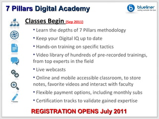 7 Pillars Digital Academy
     Classes Begin (Sep 2011)
        • Learn the depths of 7 Pillars methodology
        • Keep your Digital IQ up to date
        • Hands-on training on specific tactics
        • Video library of hundreds of pre-recorded trainings,
        from top experts in the field
        • Live webcasts
        • Online and mobile accessible classroom, to store
        notes, favorite videos and interact with faculty
        • Flexible payment options, including monthly subs
        • Certification tracks to validate gained expertise

       REGISTRATION OPENS July 2011
 