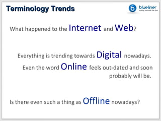 Terminology Trends

What happened to the Internet and Web?



   Everything is trending towards Digital nowadays.
    Even the word Online feels out-dated and soon
                                 probably will be.



Is there even such a thing as Offline nowadays?
 