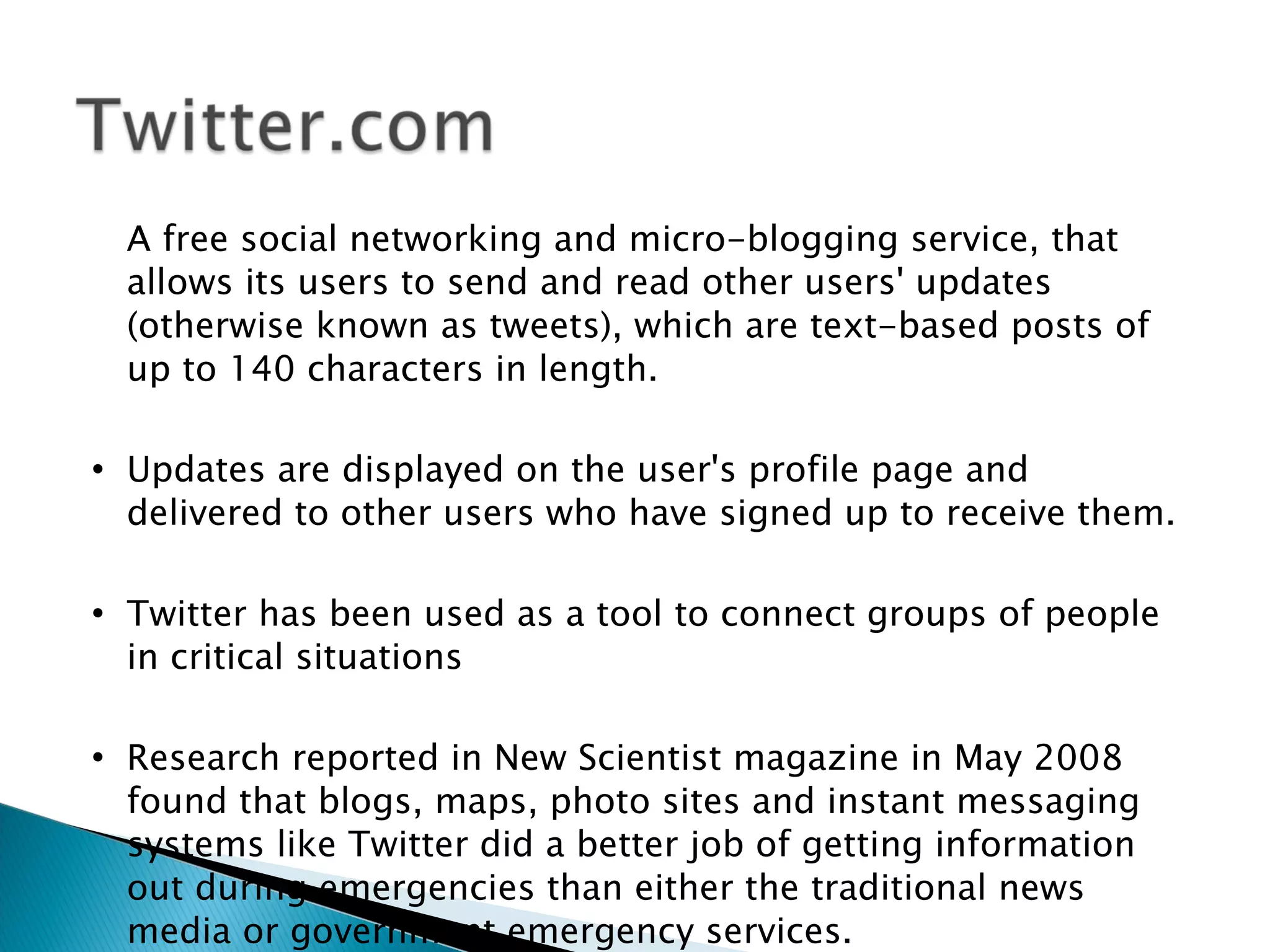 A free social networking and micro-blogging service, that
    allows its users to send and read other users' updates
    (otherwise known as tweets), which are text-based posts of
    up to 140 characters in length.

   Updates are displayed on the user's profile page and
    delivered to other users who have signed up to receive them.

   Twitter has been used as a tool to connect groups of people
    in critical situations

   Research reported in New Scientist magazine in May 2008
    found that blogs, maps, photo sites and instant messaging
    systems like Twitter did a better job of getting information
    out during emergencies than either the traditional news
    media or government emergency services.
 