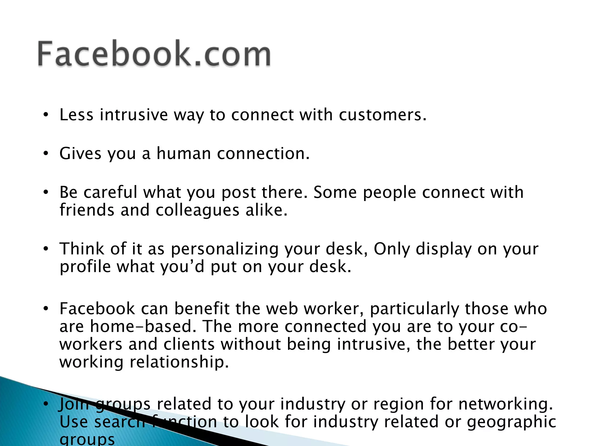    Less intrusive way to connect with customers.

   Gives you a human connection.

   Be careful what you post there. Some people connect with
    friends and colleagues alike.

   Think of it as personalizing your desk, Only display on your
    profile what you’d put on your desk.

   Facebook can benefit the web worker, particularly those who
    are home-based. The more connected you are to your co-
    workers and clients without being intrusive, the better your
    working relationship.

   Join groups related to your industry or region for networking.
    Use search function to look for industry related or geographic
    groups
 