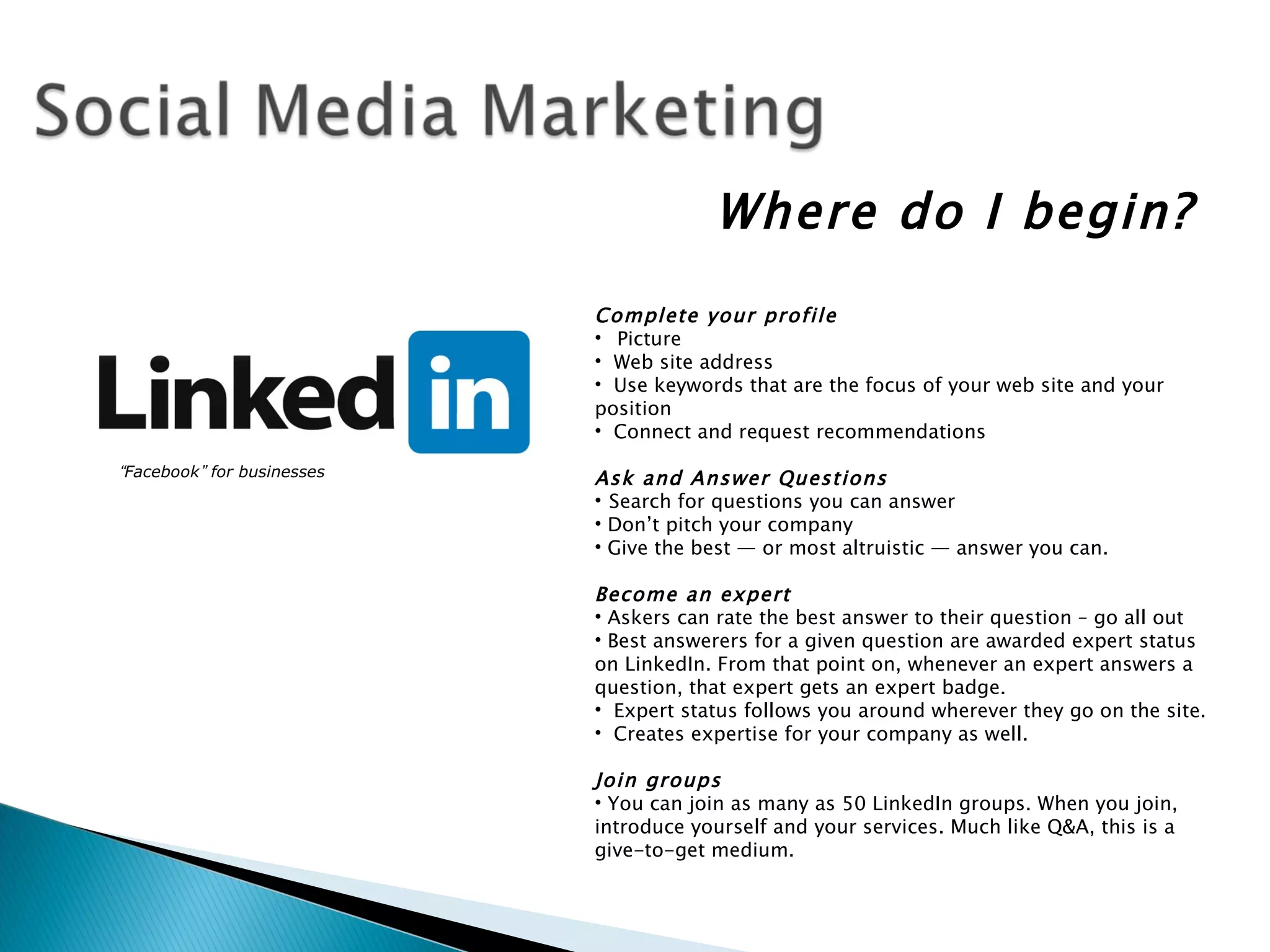 Where do I begin?
                            Complete your profile
                            • Picture
                            • Web site address
                            • Use keywords that are the focus of your web site and your
                            position
                            • Connect and request recommendations
                             
“Facebook” for businesses   Ask and Answer Questions
                            • Search for questions you can answer
                            • Don’t pitch your company
                            • Give the best — or most altruistic — answer you can.
                             
                            Become an expert
                            • Askers can rate the best answer to their question – go all out
                            • Best answerers for a given question are awarded expert status
                            on LinkedIn. From that point on, whenever an expert answers a
                            question, that expert gets an expert badge.
                            • Expert status follows you around wherever they go on the site.
                            • Creates expertise for your company as well.
                             
                            Join groups
                            • You can join as many as 50 LinkedIn groups. When you join,
                            introduce yourself and your services. Much like Q&A, this is a
                            give-to-get medium.
                             
 