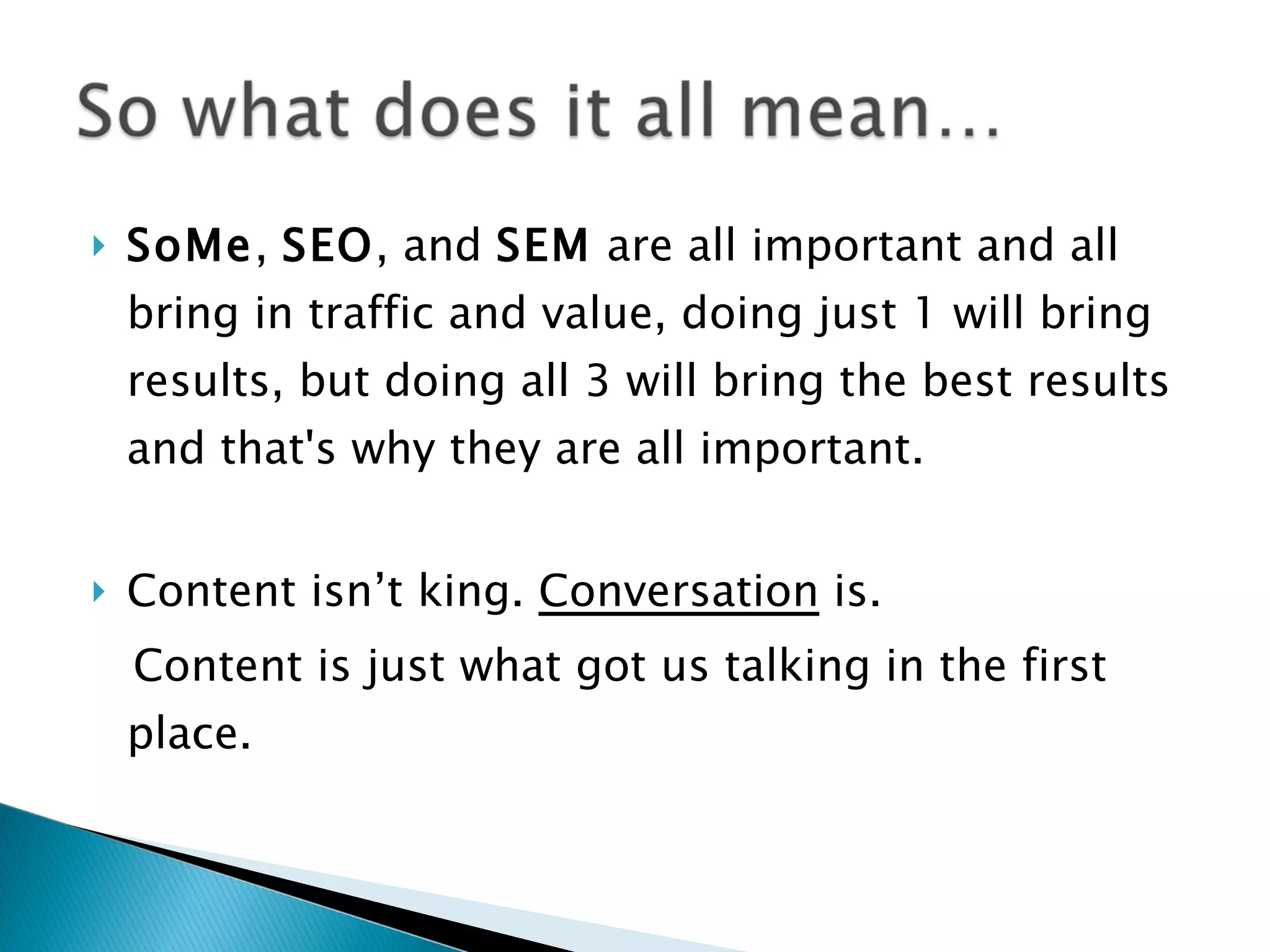    SoMe, SEO, and SEM are all important and all
    bring in traffic and value, doing just 1 will bring
    results, but doing all 3 will bring the best results
    and that's why they are all important.


   Content isn’t king. Conversation is.
    Content is just what got us talking in the first
    place.
 