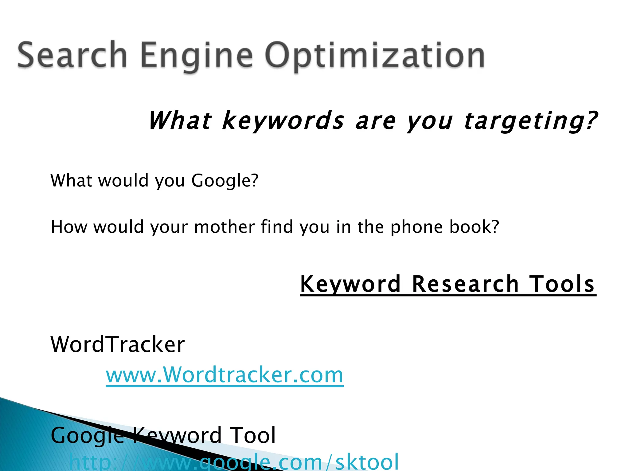 What keywords are you targeting?

What would you Google?

How would your mother find you in the phone book?


                           Keyword Research Tools

WordTracker
    www.Wordtracker.com

Google Keyword Tool
 http://www.google.com/sktool
 