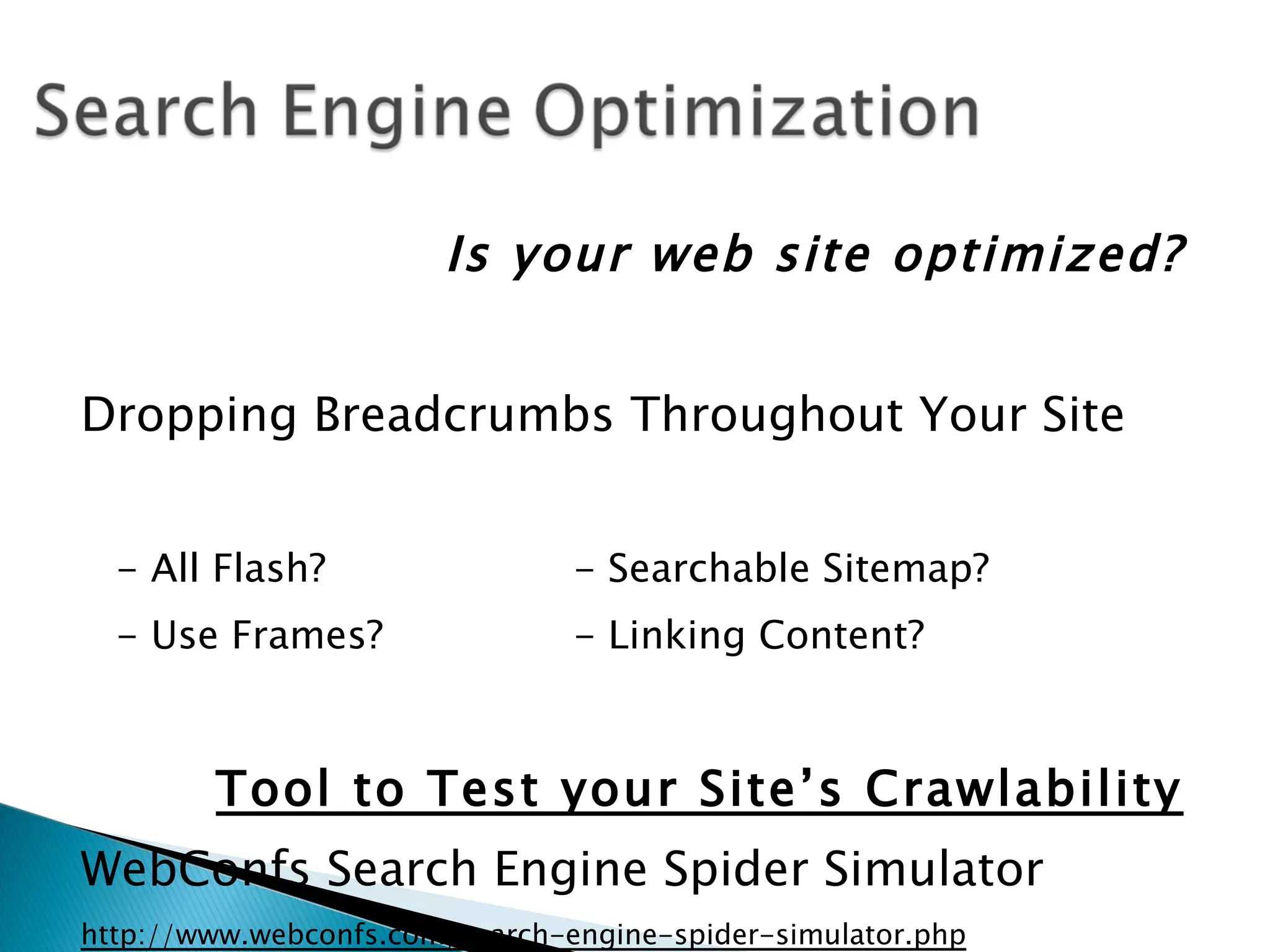 Is your web site optimized?


Dropping Breadcrumbs Throughout Your Site


  - All Flash?                  - Searchable Sitemap?
  - Use Frames?                 - Linking Content?



        Tool to Test your Site’s Crawlability
WebConfs Search Engine Spider Simulator
http://www.webconfs.com/search-engine-spider-simulator.php
 