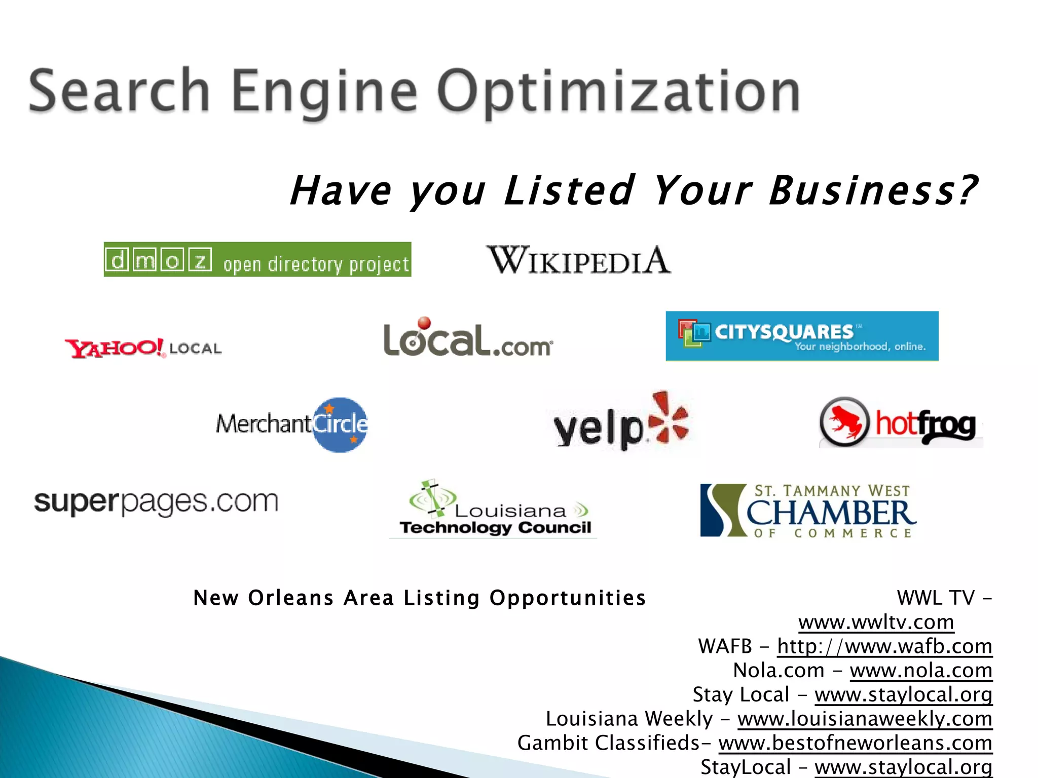 Have you Listed Your Business?




New Orleans Area Listing Opportunities                          WWL TV -
                                                       www.wwltv.com
                                             WAFB - http://www.wafb.com
                                                Nola.com - www.nola.com
                                            Stay Local - www.staylocal.org
                             Louisiana Weekly - www.louisianaweekly.com
                           Gambit Classifieds- www.bestofneworleans.com
                                             StayLocal – www.staylocal.org
 