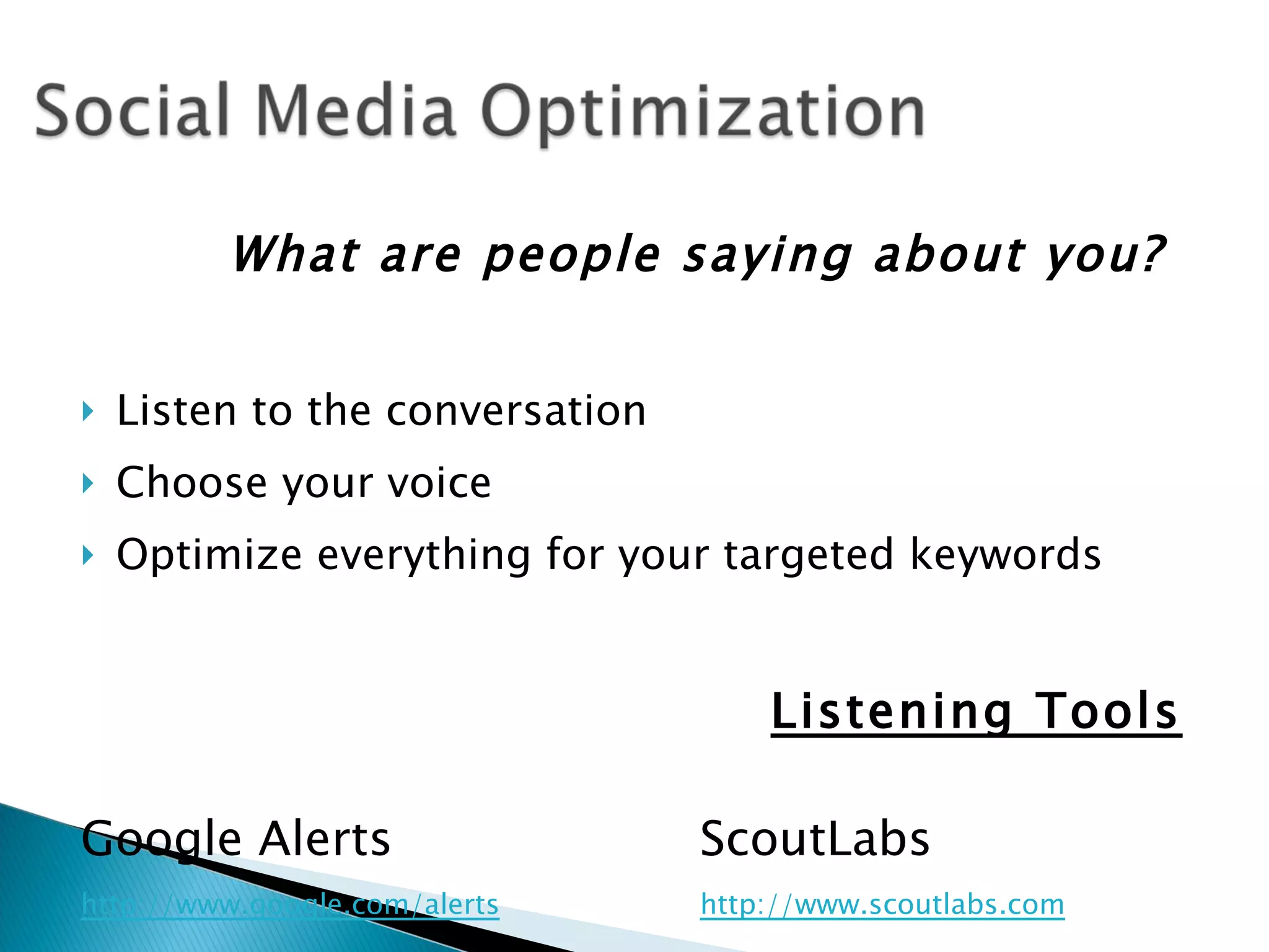 What are people saying about you?


   Listen to the conversation
   Choose your voice
   Optimize everything for your targeted keywords


                                     Listening Tools

Google Alerts                    ScoutLabs
http://www.google.com/alerts     http://www.scoutlabs.com
 
