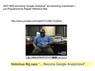 SEO SEM and being “Google Analytical” are becoming mainstream –
just Popularized by Rapper Notorious Big!




      http://www.youtube.com/watch?v=c96LTLlaXew




      Notorious Big says “… Become Google Analyticized”
 