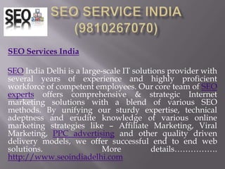 SEO SERVICE INDIA(9810267070) SEO Services India   SEO India Delhi is a large-scale IT solutions provider with several years of experience and highly proficient workforce of competent employees. Our core team of SEO experts offers comprehensive & strategic Internet marketing solutions with a blend of various SEO methods. By unifying our sturdy expertise, technical adeptness and erudite knowledge of various online marketing strategies like – Affiliate Marketing, Viral Marketing, PPC advertising and other quality driven delivery models, we offer successful end to end web solutions.  More details……………. http://www.seoindiadelhi.com 