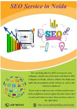 SEO Service in Noida
For reaching effective SEO services for your
webpage, consult one of the most well-known SEO
Company in Noida, which is Online Net India and
make the presentation of the website as well as the
business enhanced.
If you want to improve your website and increase
rank on different search engine but don’t know how
to start and where to start, then you have come to
the right place.
8587085392 http://www.onlinenetindia.com/seo.php
 
