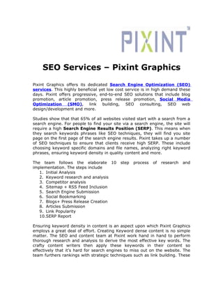 SEO Services – Pixint Graphics
Pixint Graphics offers its dedicated Search Engine Optimization (SEO)
services. This highly beneficial yet low cost service is in high demand these
days. Pixint offers progressive, end-to-end SEO solutions that include blog
promotion, article promotion, press release promotion, Social Media
Optimization (SMO), link building, SEO consulting, SEO web
design/development and more.

Studies show that that 65% of all websites visited start with a search from a
search engine. For people to find your site via a search engine, the site will
require a high Search Engine Results Position (SERP). This means when
they search keywords phrases like SEO techniques, they will find you site
page on the first page of the search engine results. Pixint takes up a number
of SEO techniques to ensure that clients receive high SERP. These include
choosing keyword specific domains and file names, analyzing right keyword
phrases, ensuring keyword density in quality content and more.

The team follows the elaborate 10          step   process   of   research   and
implementation. The steps include
   1. Initial Analysis
   2. Keyword research and analysis
   3. Competitor analysis
   4. Sitemap + RSS Feed Inclusion
   5. Search Engine Submission
   6. Social Bookmarking
   7. Blogs+ Press Release Creation
   8. Articles Submission
   9. Link Popularity
   10.SERP Report

Ensuring keyword density in content is an aspect upon which Pixint Graphics
employs a great deal of effort. Creating Keyword dense content is no simple
matter. The SEO and content team at Pixint work hand in hand to perform
thorough research and analysis to derive the most effective key words. The
crafty content writers then apply these keywords in their content so
effectively that it’s hard for search engines to miss out on the website. The
team furthers rankings with strategic techniques such as link building. These
 