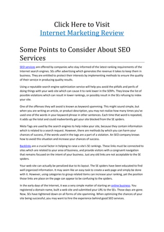 Click Here to Visit
                 Internet Marketing Review

Some Points to Consider About SEO
Services
SEO services are offered by companies who stay informed of the latest ranking requirements of the
Internet search engines. SEs offer advertising which generates the revenue it takes to keep them in
business. They are entitled to protect their interests by implementing methods to ensure the quality
of their service in producing quality results.

Using a reputable search engine optimization service will help you avoid the pitfalls and perils of
doing things with your web site which can cause it to rank lower in the SERPs. They know the list of
possible violations which can result in lower rankings, or possibly result in the SEs refusing to index
your site.

One of the offenses they will avoid is known as keyword spamming. This might sound simple, but
when you are writing an article, or product description, you may not realize how many times you've
used one of the words in your keyword phrase in other sentences. Each time that word is repeated,
it adds up the total and could inadvertently get your site blocked from the SE spiders.

Meta Tags are used by the search engines to help index your site, because they contain information
which is related to a search request. However, there are methods by which you can harm your
chances of success, if the words used in the tags are a part of a violation. An SEO company knows
how to avoid this situation and increase your chances of success.

Backlinks are a crucial factor in helping to raise a site's SE rankings. These links must be connected to
sites which are related to your area of business, and provide visitors with a congruent navigation
that remains focused on the intent of your business. Just any old links are not acceptable to the SE
spiders.

Your web site can actually be penalized due to its layout. The SE spiders have been educated to find
well organized information. It may seem like an easy task to create a web page and simply be done
with it. However, using categories to group related items can increase your ranking, yet the position
those links are place on the page can appear to be confusing to the spiders.

In the early days of the Internet, it was a very simple matter of starting an online business. You
registered a domain name, built a web site and submitted your URL to the SEs. Those days are gone.
Now, SEs have tightened down on all forms of site spamming. When optimizing the chances of your
site being successful, you may want to hire the experience behind good SEO services.
 