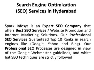 Search Engine Optimization (SEO) Services in Hyderabad Spark Infosys is an Expert SEO Company that offers Best SEO Services / Website Promotion and Internet Marketing Solutions. Our Professional SEO Services Guaranteed Top 10 Ranks in search engines like (Google, Yahoo and Bing). Our Professional SEO Processes are designed in view of the Google Webmaster guidelines, and white hat SEO techniques are strictly followed 