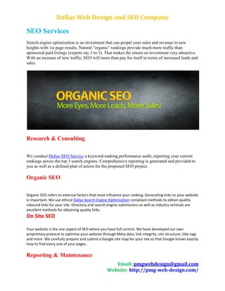 Dallas Web Design and SEO Company

SEO Services
Search engine optimization is an investment that can propel your sales and revenue to new
heights with 1st page results. Natural "organic" rankings provide much more traffic than
sponsored paid listings (experts say 3 to 1). That makes the return on investment very attractive.
With an increase of new traffic, SEO will more than pay for itself in terms of increased leads and
sales.




Research & Consulting

We conduct Dallas SEO Service a keyword ranking performance audit; reporting your current
rankings across the top 3 search engines. Comprehensive reporting is generated and provided to
you as well as a defined plan of action for the proposed SEO project.

Organic SEO

Organic SEO refers to external factors that most influence your ranking. Generating links to your website
is important. We use ethical Dallas Search Engine Optimization compliant methods to obtain quality
inbound links for your site. Directory and search engine submissions as well as industry verticals are
excellent methods for obtaining quality links.
On Site SEO

Your website is the one aspect of SEO where you have full control. We have developed our own
proprietary protocol to optimize your website through Meta data, link integrity, site structure, title tags
and more. We carefully prepare and submit a Google site map for your site so that Google knows exactly
how to find every one of your pages.

Reporting & Maintenance
                                                     Email: pmgwebdesign@gmail.com
                                                  Website: http://pmg-web-design.com/
 