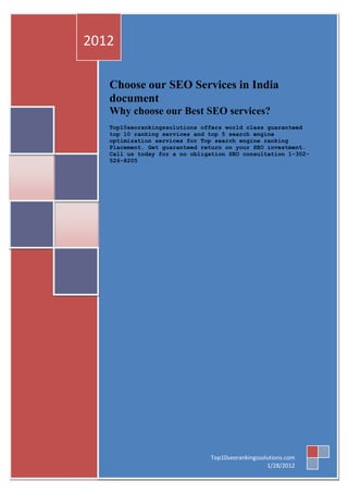 2012

   Choose our SEO Services in India
   document
   Why choose our Best SEO services?
   Top10seorankingssolutions offers world class guaranteed
   top 10 ranking services and top 5 search engine
   optimization services for Top search engine ranking
   Placement. Get guaranteed return on your SEO investment.
   Call us today for a no obligation SEO consultation 1-302-
   526-8205




                               Top10seorankingssolutions.com
                                                  1/28/2012
 