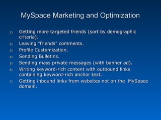 MySpace Marketing and Optimization

1)   Getting more targeted friends (sort by demographic
     criteria).
2)   Leaving “friends” comments.
3)   Profile Customization.
4)   Sending Bulletins.
5)   Sending mass private messages (with banner ad).
6)   Writing keyword-rich content with outbound links
     containing keyword-rich anchor text.
7)   Getting inbound links from websites not on the MySpace
     domain.
 