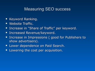 Measuring SEO success

   Keyword Ranking.
   Website Traffic.
   Increase in "Share of Traffic" per keyword.
   Increased Revenue/keyword.
   Increase in Impressions ( good for Publishers to
    show advertisers).
   Lower dependence on Paid Search.
   Lowering the cost per acquisition.
 