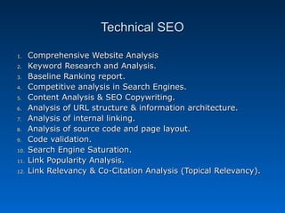 Technical SEO

1.    Comprehensive Website Analysis
2.    Keyword Research and Analysis.
3.    Baseline Ranking report.
4.    Competitive analysis in Search Engines.
5.    Content Analysis & SEO Copywriting.
6.    Analysis of URL structure & information architecture.
7.    Analysis of internal linking.
8.    Analysis of source code and page layout.
9.    Code validation.
10.   Search Engine Saturation.
11.   Link Popularity Analysis.
12.   Link Relevancy & Co-Citation Analysis (Topical Relevancy).
 