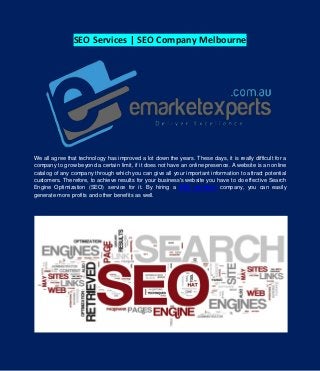 SEO Services | SEO Company Melbourne
We all agree that technology has improved a lot down the years. These days, it is really difficult for a
company to grow beyond a certain limit, if it does not have an online presence. A website is an online
catalog of any company through which you can give all your important information to attract potential
customers. Therefore, to achieve results for your business's website you have to do effective Search
Engine Optimization (SEO) service for it. By hiring a SEO services company, you can easily
generate more profits and other benefits as well.
 