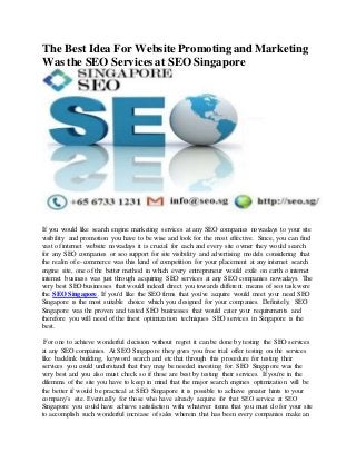 The Best Idea For WebsitePromotingand Marketing
Was the SEO Services at SEO Singapore
If you would like search engine marketing services at any SEO companies nowadays to your site
visibility and promotion you have to be wise and look for the most effective. Since, you can find
vast of internet website nowadays it is crucial for each and every site owner they would search
for any SEO companies or seo support for site visibility and advertising models considering that
the realm of e-commerce was this kind of competition for your placement at any internet search
engine site, one of the better method in which every entrepreneur would exile on earth o internet
internet business was just through acquiring SEO services at any SEO companies nowadays. The
very best SEO businesses that would indeed direct you towards different means of seo task were
the SEO Singapore. If you'd like the SEO firms that you've acquire would meet your need SEO
Singapore is the most suitable choice which you designed for your companies. Definitely, SEO
Singapore was the proven and tested SEO businesses that would cater your requirements and
therefore you will need of the finest optimization techniques SEO services in Singapore is the
best.
For one to achieve wonderful decision without regret it can be done by testing the SEO services
at any SEO companies. At SEO Singapore they gives you free trial offer testing on the services
like backlink building, keyword search and etc that through this procedure for testing their
services you could understand that they may be needed investing for. SEO Singapore was the
very best and you also must check so if these are best by testing their services. If you're in the
dilemma of the site you have to keep in mind that the major search engines optimization will be
the better if would be practical at SEO Singapore it is possible to achieve greater hints to your
company’s site. Eventually for those who have already acquire for that SEO service at SEO
Singapore you could have achieve satisfaction with whatever items that you must do for your site
to accomplish such wonderful increase of sales wherein that has been every companies make an
 