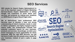 SEO Services
SEO stands for Search Engine Optimization.It is
one of the important aspect of Digital Marketing
Services.Search Engine Optimization is letting
Google and Customers to know about your
services and products by making your presence
on SERP(Search Engine Result Page) index.
We at NxProCloud, have professional SEO
Services team to develop a clear and strong
understanding of client’s business needs in order
to deliver competent, and highly engaged organic
search traffic. Our professionals evaluate how
potential customers search for your business,
products and services. Accordingly, we tailor your
brand messaging to boost applicability for those
keywords. With the right SEO Services, you get
the kind of traffic that will actually show results for
your business, instead of just a spike in page
views
 