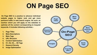 ON Page SEO
On Page SEO is a practice to advance individual
website pages to higher rank and get more
pertinent traffic in web search engine. As such, an
exertion which you will apply on the websites to
optimize all the content corresponding to long-tail
keywords. It includes following activities:-
1. Page Titles
2. Meta Descriptions
3. Meta Tags
4. URL Structure
5. Content Optimization
6. H1, H2, H3,… H6 Tags
7. Keyword Density
8. Image Optimization
 
