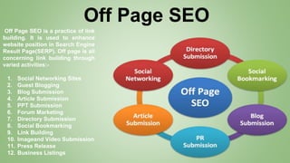 Off Page SEO
Off Page SEO is a practice of link
building. It is used to enhance
website position in Search Engine
Result Page(SERP). Off page is all
concerning link building through
varied activities:-
1. Social Networking Sites
2. Guest Blogging
3. Blog Submission
4. Article Submission
5. PPT Submission
6. Forum Marketing
7. Directory Submission
8. Social Bookmarking
9. Link Building
10. Imageand Video Submission
11. Press Release
12. Business Listings
 