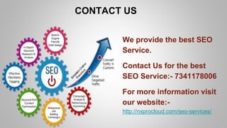CONTACT US
We provide the best SEO
Service.
Contact Us for the best
SEO Service:- 7341178006
For more information visit
our website:-
http://nxprocloud.com/seo-services/
 