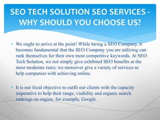  We ought to arrive at the point! While hiring a SEO Company, it
becomes fundamental that the SEO Company you are utilizing can
rank themselves for their own most competitive keywords. At SEO
Tech Solution, we not simply give exhibited SEO benefits at the
most moderate rates; we moreover give a variety of services to
help companies with achieving online.
 It is our focal objective to outfit our clients with the capacity
imperative to help their range, visibility and organic search
rankings on engine, for example, Google.
SEO TECH SOLUTION SEO SERVICES -
WHY SHOULD YOU CHOOSE US?
 