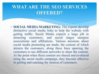  SOCIAL MEDIA MARKETING: The experts develop
distinctive social media links to help the website with
getting traffic. Social Media expects a large job in
attracting customers, and social stages energize
associations and affiliations. Various missions about
social media promoting are made, the content of which
attracts the customers, along these lines spurring the
customers to use different networks to share the content.
At the point when these content are shared and re-shared
using the social media campaign, they become effective
in getting and catching the interest of customers.
WHAT ARE THE SEO SERVICES
OFFERED?
 