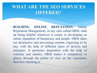  BUILDING ONLINE REPUTATION: Online
Reputation Management, in any case called ORM, ends
up being helpful whenever it comes to developing an
online reputation of businesses and people. ORM takes
out destructive and preventing content, expecting to be
any, with the help of different types of devices and
strategies. It promotes inspiration with the help of
websites and articles. ORM makes it compulsory to
glance through the points of view on the customers,
therefore checking it.
WHAT ARE THE SEO SERVICES
OFFERED?
 