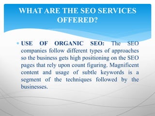  USE OF ORGANIC SEO: The SEO
companies follow different types of approaches
so the business gets high positioning on the SEO
pages that rely upon count figuring. Magnificent
content and usage of subtle keywords is a
segment of the techniques followed by the
businesses.
WHAT ARE THE SEO SERVICES
OFFERED?
 