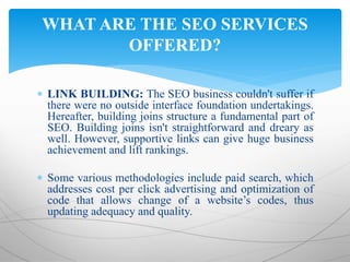  LINK BUILDING: The SEO business couldn't suffer if
there were no outside interface foundation undertakings.
Hereafter, building joins structure a fundamental part of
SEO. Building joins isn't straightforward and dreary as
well. However, supportive links can give huge business
achievement and lift rankings.
 Some various methodologies include paid search, which
addresses cost per click advertising and optimization of
code that allows change of a website’s codes, thus
updating adequacy and quality.
WHAT ARE THE SEO SERVICES
OFFERED?
 