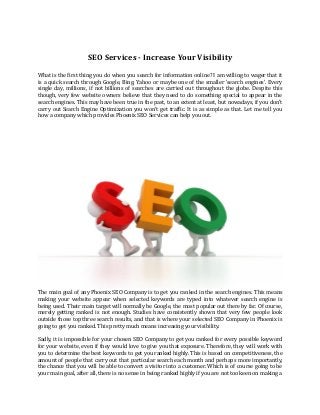 SEO Services - Increase Your Visibility
What is the first thing you do when you search for information online? I am willing to wager that it
is a quick search through Google, Bing, Yahoo or maybe one of the smaller 'search engines'. Every
single day, millions, if not billions of searches are carried out throughout the globe. Despite this
though, very few website owners believe that they need to do something special to appear in the
search engines. This may have been true in the past, to an extent at least, but nowadays, if you don't
carry out Search Engine Optimization you won't get traffic. It is as simple as that. Let me tell you
how a company which provides Phoenix SEO Services can help you out.
The main goal of any Phoenix SEO Company is to get you ranked in the search engines. This means
making your website appear when selected keywords are typed into whatever search engine is
being used. Their main target will normally be Google, the most popular out there by far. Of course,
merely getting ranked is not enough. Studies have consistently shown that very few people look
outside those top three search results, and that is where your selected SEO Company in Phoenix is
going to get you ranked. This pretty much means increasing your visibility.
Sadly, it is impossible for your chosen SEO Company to get you ranked for every possible keyword
for your website, even if they would love to give you that exposure. Therefore, they will work with
you to determine the best keywords to get you ranked highly. This is based on competitiveness, the
amount of people that carry out that particular search each month and perhaps more importantly,
the chance that you will be able to convert a visitor into a customer. Which is of course going to be
your main goal, after all, there is no sense in being ranked highly if you are not too keen on making a
 