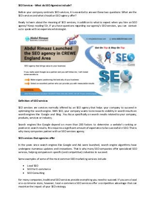 SEO Services - What do SEO Agencies include?
Before your company contracts SEO services, it is essential to answer these two questions: What are the
SEO services and what should an SEO agency offer?
Ready to learn about the meaning of SEO services, in addition to what to expect when you hire an SEO
agency? Keep reading! Or, if you have questions regarding our agency's SEO services, you can contact
us to speak with an experienced strategist.
Definition of SEO services
SEO services are services normally offered by an SEO agency that helps your company to succeed in
optimizing the search engine. With SEO, your company wants to increase its visibility in search results on
search engines like Google and Bing . You focus specifically on search results related to your company,
products, services or industry.
Search engines like Google depend on more than 200 factors to determine a website's ranking or
position in search results, this requires a significant amount of experience to be successful in SEO. That is
why many companies partner with an SEO services agency.
SEO services that agencies offer
In the years since search engines like Google and Ask were launched, search engine algorithms have
undergone numerous updates and innovations. That is why many SEO companies offer specialized SEO
services, helping companies in specific (and competitive) industries to succeed.
Some examples of some of the most common SEO marketing services include:
• Local SEO
• SEO for E-commerce
• SEO Consulting
For many companies, traditional SEO services provide everything you need to succeed. If you are a local
or e-commerce store, however, local e-commerce SEO services offer a competitive advantage that can
maximize the impact of your SEO strategy.
 