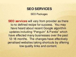 SEO SERVICES
SEO Packages
SEO services will vary from provider as there
is no defined recipe for success. You may
have heard about recent Google algorithm
updates including “Penguin” & Panda” which
have effected many businesses over the past
12-18 months. The changes have effectively
penalised websites taking shortcuts by offering
low quality links and content.
 
