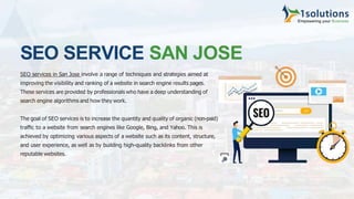 SEO SERVICE SAN JOSE
SEO services in San Jose involve a range of techniques and strategies aimed at
improving the visibility and ranking of a website in search engine results pages.
These services are provided by professionals who have a deep understanding of
search engine algorithms and how they work.
The goal of SEO services is to increase the quantity and quality of organic (non-paid)
traﬃc to a website from search engines like Google, Bing, and Yahoo. This is
achieved by optimizing various aspects of a website such as its content, structure,
and user experience, as well as by building high-quality backlinks from other
reputable websites.
 