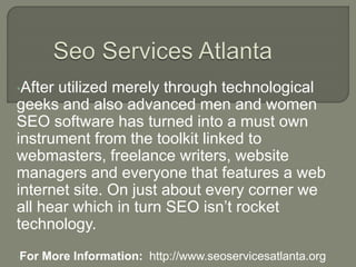 •After utilized merely through technological
geeks and also advanced men and women
SEO software has turned into a must own
instrument from the toolkit linked to
webmasters, freelance writers, website
managers and everyone that features a web
internet site. On just about every corner we
all hear which in turn SEO isn’t rocket
technology.
•For More Information: http://www.seoservicesatlanta.org
 