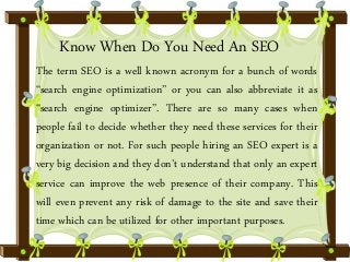 Know When Do You Need An SEO 
The term SEO is a well known acronym for a bunch of words 
“search engine optimization” or you can also abbreviate it as 
“search engine optimizer”. There are so many cases when 
people fail to decide whether they need these services for their 
organization or not. For such people hiring an SEO expert is a 
very big decision and they don’t understand that only an expert 
service can improve the web presence of their company. This 
will even prevent any risk of damage to the site and save their 
time which can be utilized for other important purposes. 
 