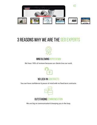42
3 ReasonsWhywe are the SEO Experts
MindBlowing Reputation
We have 100’s of reviews because our clients love our work.
NoLock-inContracts
You can have conﬁdence & peace of mind with no ﬁxed term contracts.
Outstanding Communication
We are big on communication & keeping you in the loop.
 