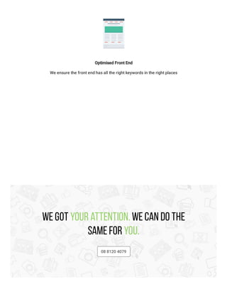 Optimised Front End
We ensure the front end has all the right keywords in the right places
We got your attention. We can do the
same for you.
08 8120 4079
 