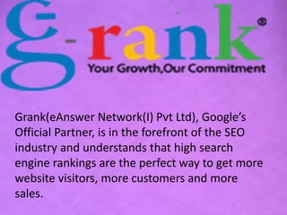 Grank(eAnswer Network(I) Pvt Ltd), Google’s 
Official Partner, is in the forefront of the SEO 
industry and understands that high search 
engine rankings are the perfect way to get more 
website visitors, more customers and more 
sales. 
 