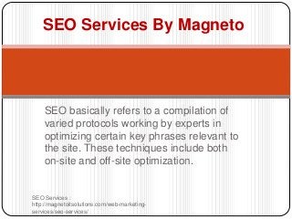 SEO basically refers to a compilation of
varied protocols working by experts in
optimizing certain key phrases relevant to
the site. These techniques include both
on-site and off-site optimization.
SEO Services :
http://magnetoitsolutions.com/web-marketing-
services/seo-services/
SEO Services By Magneto
 
