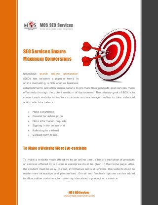 SEO Services Ensure
Maximum Conversions

Nowadays    search   engine    optimization
(SEO) has become a popular trend in
online marketing, which enables business
establishments and other organizations to promote their products and services more
effectively through the potent medium of the internet. The primary goal of SEO is to
convert each website visitor to a customer and encourage him/her to take a desired
action which includes:-


      Make a purchase
      Newsletter subscription
      More information requests
      Signing in for online chat
      Referring to a friend
      Contact form filling




To Make a Website More Eye-catching

To make a website more attractive to an online user, a basic description of products
or services offered by a business enterprise must be given in the home page. Also,
the content must be easy-to-read, informative and well-written. The website must be
made more interactive and personalized. E-mail and feedback options can be added
to allow online customers to make inquiries about a product or a service.




                                     MOS SEO Services
                                 www.viralseoservices.com
 