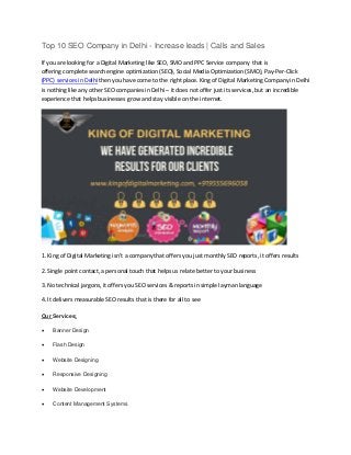 Top 10 SEO Company in Delhi - Increase leads | Calls and
If you are looking for a Digital Marketing like SEO, SMO and PPC Service company that is
offering complete search engine optimization (SEO), Social Media Optimization (SMO), Pay-Per-Click
(PPC) services in Delhi then you have come to the right place. King of Digital Marketing Company in Delhi
is nothing like any other SEO companies in Delhi – it does not offer just its services, but an incredible
experience that helps businesses grow and stay visible on the internet.
1. King of Digital Marketing isn’t a company that offers you just monthly SEO reports, it offers results
2. Single point contact, a personal touch that helps us relate better to your business
3. No technical jargons, it offers you SEO services & reports in simple layman language
4. It delivers measurable SEO results that is there for all to see
Our Services:
 Banner Design
 Flash Design
 Website Designing
 Responsive Designing
 Website Development
 Content Management Systems
 