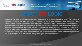 About IDS Logic IDS Logic Pvt. Ltd. is a fast emerging web services provider based in Noida, India. The company provides a gamut of web services to clients, a range that includes web designing, web development, internet marketing, search engine optimization and online reputation management. The company has been serving clients across the globe for the past few years since inception and has established its reputation as one of the fastest emerging start ups in Corporate India. Projects have been successfully accomplished for companies operating out of the US, the UK, Europe and South East Asia. Noida remains the main development center where the personnel put in grueling hours to ensure that every client gets the best of service.   http://www.idslogic.com/ 