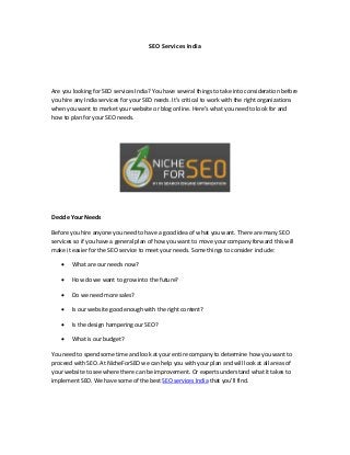 SEO Services India
Are you looking for SEO services India? You have several things to take into consideration before
you hire any India services for your SEO needs. It’s critical to work with the right organizations
when you want to market your website or blog online. Here’s what you need to look for and
how to plan for your SEO needs.
Decide Your Needs
Before you hire anyone you need to have a good idea of what you want. There arе many SEO
services so if you have a general plan of how you want to move your company forward this will
make it easier for the SEO service to meet your needs. Some things to consider include:
 What are our needs now?
 How do we want to grow into the future?
 Do we need more sales?
 Is our website good enough with the right content?
 Is the design hampering our SEO?
 What is our budget?
You need to spend some time and look at your entire company to determine how you want to
proceed with SEO. At NicheForSEO we can help you with your plan and will look at all areas of
your website to see where there can be improvement. Or experts understand what it takes to
implement SEO. We have some of the best SEO services India that you’ll find.
 