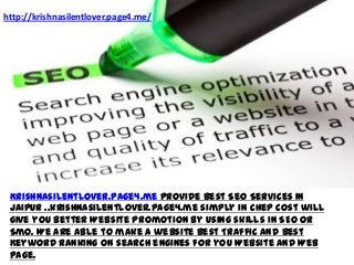 http://krishnasilentlover.page4.me/




 Krishnasilentlover.page4.me provide Best Seo Services In
 jaipur ..krishnasilentlover.page4.me simply in chep cost will
 give you better Website promotion by using skills in SEO or
 Smo. We are able to make a website Best Traffic And Best
 Keyword Ranking on search engines for you Website And Web
 page.
 
